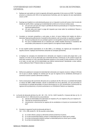 UNIVERSIDAD SAN PEDRO GUIA DE ECONOMIA
GENERAL
MODULO: PRIMERA UNIDAD
1. Explique por qué podría ser cierta la siguiente afirmación aparecida el 6 de Junio en el PAÍS: “Las heladas
provocan un descenso del 13% en las exportaciones hortícolas, pero los ingresos de esos exportadores
crecen un 9%”.
2. Suponga que el gobierno se está planteando gravar con un impuesto la venta de huevos o bien la venta de
helado de vainilla. (Nota: suponga que la elasticidad de la oferta es la misma en ambos casos).
a) ¿En qué caso cree que será mayor la pérdida de eficiencia provocada por el impuesto? Razone y
represente gráficamente.
b) ¿En qué casos será mayor la carga del impuesto que recae sobre los vendedores? Razone y
represente gráficamente.
3. Considere un mercado competitivo a corto plazo, es decir, el marco habitual del modelo de oferta y
demanda. Represente gráficamente el excedente del productor y del consumidor en equilibrio y explique:
a) Por qué la producción de una cantidad superior a la de equilibrio reduciría el excedente total.
b) Por qué el establecimiento de un impuesto por unidad vendida disminuye el excedente del
consumidor y del productor en cuantía superior a los ingresos fiscales obtenidos.
4. El cine español perdió espectadores en el año 2003 y, sin embargo, los ingresos por recaudación en
taquilla crecieron. Explique este fenómeno utilizando los conceptos pertinentes.
5. a) Explique los conceptos de elasticidad de la demanda con respecto al precio del propio bien y con
respecto a la renta. b) Se ha observado que la demanda del bien Y disminuye un 2% cuando el precio de
dicho bien aumenta un 1,5% y que dicha demanda aumenta un 1% cuando la renta aumenta un 2% ¿cuál
es el valor, en este caso, de las elasticidades que definió anteriormente? Atendiendo a estos valores,
¿cómo calificaría el bien Y? Razone todas sus respuestas.
6. Defina (con palabras) el concepto de elasticidad de la demanda con respecto al precio. Indique la fórmula
con la que se calcula. Explique los motivos por los que los ingresos de los vendedores disminuyen al
aumentar el precio cuando la demanda es elástica.
7. Como consecuencia del incremento del precio de un producto de 49 a 50 euros, la cantidad demandada
se reduce de 5000 a 4800 toneladas. Calcule la elasticidad arco de la demanda. ¿En qué porcentaje se
incrementaría la cantidad demandada si el precio disminuyese en un 1%? ¿Aumentarían o disminuirían los
ingresos de los productores si el precio aumentase en un infinitésimo? Razone sus respuestas.
8. La función de demanda del bine X es Xd = 40 - 2 Px - 0,5 Py + 0,02 R siendo Px = 6 (precio del bien x), Py = 8
(precio del bien Y), R = 100 (renta de los consumidores).
a) Calcule las elasticidades de la demanda con respecto a Px, con respecto a Py y con respecto a R.
b) Describa las características del bien X.
c) ¿Aumentarían o disminuirían los ingresos de los vendedores si el precio se incrementase? ¿Por
qué?
9. Considere la siguiente función de demanda del bien X:
Xd = - 2 Px + 200, siendo Px = 50. De acuerdo a estos datos,
a) Es un bien inferior, porque su demanda aumenta al disminuir el precio.
b) Es un bien de demanda elástica, porque su elasticidad-precio es mayor que la unidad.
c) Es un bien de demanda inelástica, porque su elasticidad-precio es menor que la unidad.
d) Es un bien de elasticidad unitaria.
 