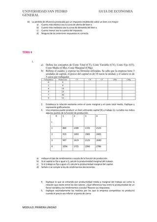 UNIVERSIDAD SAN PEDRO GUIA DE ECONOMIA
GENERAL
MODULO: PRIMERA UNIDAD
10. La pérdida de eficiencia provocada por un impuesto establecido sobre un bien x es mayor:
a) Cuanto más elástica sea la curva de oferta del bien x.
b) Cuanto más inelástica sea la curva de demanda del bien x.
c) Cuanto menor sea la cuantía del impuesto.
d) Ninguna de las anteriores respuestas es correcta.
TEMA 4
1.
a) Defina los conceptos de Coste Total (CT), Coste Variable (CV), Coste Fijo (CF),
Coste Medio (CMe), Coste Marginal (CMg).
b) Rellene el cuadro, y exprese las fórmulas utilizadas. Se sabe que la empresa tiene 3
unidades de capital, el precio del capital es de 10 euros la unidad, y el salario es de
5 euros por trabajador.
Trabajadores Producción CT CV CF CMe CMg
0 0
1 4
4 18
5 25
7 30
9 33
2. Establezca la relación existente entre el coste marginal y el coste total medio. Explique y
represente gráficamente.
3. Una empresa puede producir un bien utilizando capital (K) y trabajo (L). La tabla nos indica
algunos puntos de la función de producción.
K
L
1 2 3 4
1 800 1300 1725 2125
2 919 1493 1983 2425
3 997 1619 2125 2630
4 1056 1725 2260 2786
a) Indique el tipo de rendimientos a escala de la función de producción.
b) Si el capital es fijo e igual a 2, calcule la productividad marginal del trabajo.
c) Si el trabajo es fijo e igual a 3, calcule la productividad marginal del capital.
d) Señale si se cumple la ley de rendimientos decrecientes.
4. Explique lo que se entiende por productividad media y marginal del trabajo así como la
relación que existe entre los dos valores. ¿Qué diferencia hay entre la productividad de un
factor variable y los rendimientos a escala? Razone sus respuestas.
5. Explique razonadamente los motivos por los que la empresa competitiva no producirá
cuando el precio sea inferior al punto de cierre.
 