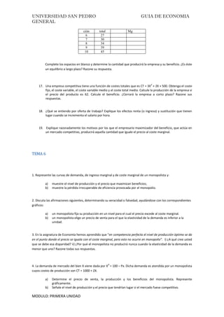 UNIVERSIDAD SAN PEDRO GUIA DE ECONOMIA
GENERAL
MODULO: PRIMERA UNIDAD
ción total Mg
6 27
7 30
8 34
9 39
10 45
Complete los espacios en blanco y determine la cantidad que producirá la empresa y su beneficio. ¿Es éste
un equilibrio a largo plazo? Razone su respuesta.
17. Una empresa competitiva tiene una función de costes totales que es CT = 3X2
+ 2X + 500. Obtenga el coste
fijo, el coste variable, el coste variable medio y el coste total medio. Calcule la producción de la empresa si
el precio del producto es 62. Calcule el beneficio. ¿Cerrará la empresa a corto plazo? Razone sus
respuestas.
18. ¿Qué se entiendo por oferta de trabajo? Explique los efectos renta (o ingreso) y sustitución que tienen
lugar cuando se incrementa el salario por hora.
19. Explique razonadamente los motivos por los que el empresario maximizador del beneficio, que actúa en
un mercado competitivo, producirá aquella cantidad que iguale el precio al coste marginal.
TEMA 6
1. Represente las curvas de demanda, de ingreso marginal y de coste marginal de un monopolista y:
a) muestre el nivel de producción y el precio que maximizan beneficios;
b) muestre la pérdida irrecuperable de eficiencia provocada por el monopolio.
2. Discuta las afirmaciones siguientes, determinando su veracidad o falsedad, ayudándose con los correspondientes
gráficos:
a) un monopolista fija su producción en un nivel para el cual el precio excede al coste marginal.
b) un monopolista elige un precio de venta para el que la elasticidad de la demanda es inferior a la
unidad.
3. En la asignatura de Economía hemos aprendido que “en competencia perfecta el nivel de producción óptimo se da
en el punto donde el precio se iguala con el coste marginal, pero esto no ocurre en monopolio”. i) ¿A qué cree usted
que se debe esa disparidad? ii) ¿Por qué el monopolista no producirá nunca cuando la elasticidad de la demanda es
menor que uno? Razone todas sus respuestas.
4. La demanda de mercado del bien X viene dada por Xd
= 100 – Px. Dicha demanda es atendida por un monopolista
cuyos costes de producción son CT = 1000 + 2X.
a) Determine el precio de venta, la producción y los beneficios del monopolista. Represente
gráficamente.
b) Señale el nivel de producción y el precio que tendrían lugar si el mercado fuese competitivo.
 