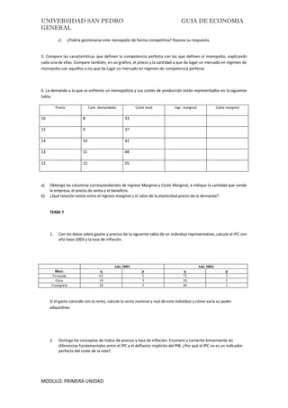 UNIVERSIDAD SAN PEDRO GUIA DE ECONOMIA
GENERAL
MODULO: PRIMERA UNIDAD
c) ¿Podría gestionarse este monopolio de forma competitiva? Razone su respuesta.
5. Compare las características que definen la competencia perfecta con las que definen el monopolio, explicando
cada una de ellas. Compare también, en un gráfico, el precio y la cantidad a que da lugar un mercado en régimen de
monopolio con aquellos a los que da lugar un mercado en régimen de competencia perfecta.
6. La demanda a la que se enfrenta un monopolista y sus costes de producción están representados en la siguiente
tabla:
Precio Cant. demandada Coste total Ingr. marginal Coste marginal
16 8 33
15 9 37
14 10 42
13 11 48
12 12 55
a) Obtenga las columnas correspondientes de Ingreso Marginal y Coste Marginal, e indique la cantidad que vende
la empresa, el precio de venta y el beneficio.
b) ¿Qué relación existe entre el ingreso marginal y el valor de la elasticidad precio de la demanda?.
TEMA 7
1. Con los datos sobre gastos y precios de la siguiente tabla de un individuo representativo, calcule el IPC con
año base 2003 y la tasa de inflación.
Año 2003 Año 2004
Bien: q p q p
Vivienda 65 2 72 3
Ocio 18 3 10 3
Transporte 20 2 40 1
Si el gasto coincide con la renta, calcule la renta nominal y real de este individuo y cómo varía su poder
adquisitivo.
2. Distinga los conceptos de índice de precios y tasa de inflación. Enumere y comente brevemente las
diferencias fundamentales entre el IPC y el deflactor implícito del PIB. ¿Por qué el IPC no es un indicador
perfecto del coste de la vida?.
 