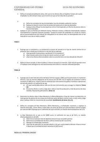 UNIVERSIDAD SAN PEDRO GUIA DE ECONOMIA
GENERAL
MODULO: PRIMERA UNIDAD
1. Defina el concepto de población activa. ¿Por qué en los últimos años en España el número de nuevos
empleados ha sido siempre mayor que el número en que se han reducido los parados?
2.
a) Defina los conceptos de tasa de desempleo, tasa de actividad y población inactiva.
b) Explique la relación entre el nivel de producción potencial y la tasa de desempleo.
c) Explique cómo influyen las discrepancias entre el nivel esperado y el efectivo de precios sobre la
tasa de desempleo.
3. Explique lo que se entiende por Población Activa, Población Inactiva y Población Desempleada. Explique
razonadamente la siguiente aparente paradoja: “aunque el número de empleados ha crecido en nuestro
país en aproximadamente tres millones de trabajadores en los últimos años, los desempleados sólo se han
reducido en cerca de un millón y medio”.
TEMA 9
1. Suponga que un prestatario y un prestamista se ponen de acuerdo en el tipo de interés nominal de un
préstamo, pero resulta que la inflación es más alta de los esperado.
a) ¿Sale ganando el prestamista o perdiendo? ¿Y el prestatario?
b) ¿Qué relación existe entre el tipo de interés nominal y el real?
c) ¿Qué otros efectos distorsionadotes sobre la economía tiene una tasa elevada de inflación?.
2. Defina el ahorro privado, el ahorro público, el ahorro nacional y la inversión. ¿Qué relación guardan entre
sí? Explique cómo distinguen los macroeconomistas entre ahorro e inversión utilizando ejemplos.
TEMA 10
1. Suponga que el valor total del activo del Banco Central es igual a 1000, que los particulares no mantienen
efectivo y que las reservas obligatorias de los bancos son del 25%. Con el objetivo de aumentar la oferta
monetaria en 800 euros, el Banco Central contempla dos instrumentos de política monetaria: operaciones
de mercado abierto o el coeficiente de caja.
a) ¿En qué cuantía debe alterar cada uno de estos instrumentos para conseguir su objetivo? (tema
10)
b) Discuta los efectos a corto y largo plazo sobre el nivel de producción y nivel de precios de estas
medidas. Represente gráficamente. (tema 11)
2. Determine los efectos sobre la Base Monetaria, la Oferta Monetaria, el tipo de interés la producción y el
nivel general de precios de una compra de títulos por parte del Banco Central, tanto a corto como a largo
plazo. Explique todos los mecanismos de causalidad. (combinación de temas 10 y 11).
3. Defina los conceptos de Base Monetaria, Oferta Monetaria, y multiplicador monetario, y explique la
relación entre ellos. ¿Cómo afecta a todos ellos una venta de títulos por parte del Banco Central Europeo
por valor de 500? (Suponga que el coeficiente de caja es de 0,05 y la relación efectivo/depósitos de 0,15).
4. La Base Monetaria de un país es de 10000 euros, el coeficiente de caja es de 0,03 y la relación
efectivo/depósitos es de 0,05.
a) Determine el volumen total de depósitos bancarios que se pueden generar.
b) Determine la cantidad total de dinero (oferta monetaria) de la economía.
c) Obtenga el multiplicador monetario.
d) ¿Qué tipo de operación de mercado abierto, y de qué cuantía debería efectuar el banco emisor
si desea que la cantidad de dinero aumente en 2625 euros?
 