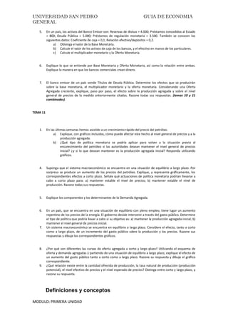 UNIVERSIDAD SAN PEDRO GUIA DE ECONOMIA
GENERAL
MODULO: PRIMERA UNIDAD
5. En un país, los activos del Banco Emisor son: Reservas de divisas = 4.000; Préstamos concedidos al Estado
= 800; Deuda Pública = 5.000; Préstamos de regulación monetaria = 3.500. También se conocen los
siguientes datos: Coeficiente de caja = 0,1; Relación efectivo/depósitos = 0,2.
a) Obtenga el valor de la Base Monetaria.
b) Calcule el valor de los activos de caja de los bancos, y el efectivo en manos de los particulares.
c) Calcule el multiplicador monetario y la Oferta Monetaria.
6. Explique lo que se entiende por Base Monetaria y Oferta Monetaria, así como la relación entre ambas.
Explique la manera en que los bancos comerciales crean dinero.
7. El banco emisor de un país vende Títulos de Deuda Pública. Determine los efectos que se producirán
sobre la base monetaria, el multiplicador monetario y la oferta monetaria. Considerando una Oferta
Agregada creciente, explique, paso por paso, el efecto sobre la producción agregada y sobre el nivel
general de precios de la medida anteriormente citadas. Razone todas sus respuestas. (temas 10 y 11
combinados).
TEMA 11
1. En las últimas semanas hemos asistido a un crecimiento rápido del precio del petróleo.
a) Explique, con gráficos incluidos, cómo puede afectar este hecho al nivel general de precios y a la
producción agregada.
b) ¿Qué tipo de política monetaria se podría aplicar para volver a la situación previa al
encarecimiento del petróleo si las autoridades desean mantener el nivel general de precios
inicial? ¿y si lo que desean mantener es la producción agregada inicial? Responda utilizando
gráficos.
4. Suponga que el sistema macroeconómico se encuentra en una situación de equilibrio a largo plazo. Por
sorpresa se produce un aumento de los precios del petróleo. Explique, y represente gráficamente, los
correspondientes efectos a corto plazo. Señale qué actuaciones de política monetaria podrían llevarse a
cabo a corto plazo para: a) mantener estable el nivel de precios; b) mantener estable el nivel de
producción. Razone todas sus respuestas.
5. Explique los componentes y los determinantes de la Demanda Agregada.
6. En un país, que se encuentra en una situación de equilibrio con pleno empleo, tiene lugar un aumento
repentino de los precios de la energía. El gobierno decide intervenir a través del gasto público. Determine
el tipo de política que podría llevar a cabo si su objetivo es: a) mantener la producción agregada inicial; b)
mantener el nivel general de precios inicial.
7. Un sistema macroeconómico se encuentra en equilibrio a largo plazo. Considere el efecto, tanto a corto
como a largo plazo, de un incremento del gasto público sobre la producción y los precios. Razone sus
respuestas y dibuje los correspondientes gráficos.
8. ¿Por qué son diferentes las curvas de oferta agregada a corto y largo plazo? Utilizando el esquema de
oferta y demanda agregadas y partiendo de una situación de equilibrio a largo plazo, explique el efecto de
un aumento del gasto público tanto a corto como a largo plazo. Razone su respuesta y dibuje el gráfico
correspondiente.
9. ¿Qué relación existe entre la cantidad ofrecida de producción, la tasa natural de producción (producción
potencial), el nivel efectivo de precios y el nivel esperado de precios? Distinga entre corto y largo plazo, y
razone su respuesta.
Definiciones y conceptos
 