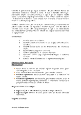MODULO: PRIMERA UNIDAD
17
Corriente de pensamiento que sigue las teorías de John Mayrard Keynes. Los
economistas Keynesianos rechazan la teoría de que el mercado libre baya a
proporcionar empleo a todas las personas, y en lugar de que ello proponen recortes
fiscales y un aumento del gasto gubernamental en obras públicas cuando hay recesión
a fin de estimular la demanda y crear empleos. Para hacer esto, puede ser necesario
incurrir en un déficit presupuestario.
Cuando la economía florece, por otra parte, los economistas Keynesianos creen que el
gobierno debe aumentar los impuestos o recortar el gasto a fin de reducir la
demanda, y usar el super-habit presupuestario para el pago de sus propias deudas.
Esta política de "alto y arranque" ha sido criticada por exagerar los ciclos económicos
de auge y recesión.
Características:
1. Es una teoría macro económica.
2. Es una refutación del liberalismo ya que se apoya en la intervención
del estado.
3. Pretende explicar cuáles son los determinantes del volumen del
empleo.
4. Se enfoca hacia un equilibrio cambiante.
5. También se llama teoría de Economía Monetaria.
6. La inversión también juega un papel importante para un cierto nivel
de empleo.
7. Su teoría del interés está basada en la preferencia de liquidez.
Sistema de análisis Keynesiano.
Método general
Estudió todas las variables en conjunto- ingreso, ocupación, oferta global,
demanda global, ahorro e inversión.
Buscó la relación de causalidad entre ellas y descubrió dos variantes:
Variables dependientes.- son el volumen d ocupación de la producción y el
ingreso nacional.
Variables independientes.- son los salarios, propensión al consumir, el tipo de
interés, preferencia por liquidez, conjetura y su rendimiento del capital, las
perspectivas de utilidades y la cantidad de dinero.
El ingreso nacional es de dos tipos:
1. Según su papel.- es la fuente de todo poder de la compra y demanda.
2. Según su origen.- Proviene de varios gastos hechos por diversas actividades
económicas.
Los gastos pueden ser:
 