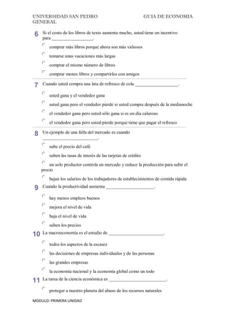 UNIVERSIDAD SAN PEDRO GUIA DE ECONOMIA
GENERAL
MODULO: PRIMERA UNIDAD
6 Si el costo de los libros de texto aumenta mucho, usted tiene un incentivo
para __________________.
comprar más libros porque ahora son más valiosos
tomarse unas vacaciones más largas
comprar el mismo número de libros
comprar menos libros y compartirlos con amigos
7 Cuando usted compra una lata de refresco de cola ___________________.
usted gana y el vendedor gana
usted gana pero el vendedor pierde si usted compra después de la medianoche
el vendedor gana pero usted sólo gana si es un día caluroso
el vendedor gana pero usted pierde porque tiene que pagar el refresco
8 Un ejemplo de una falla del mercado es cuando
________________________.
sube el precio del café
suben las tasas de interés de las tarjetas de crédito
un solo productor controla un mercado y reduce la producción para subir el
precio
bajan los salarios de los trabajadores de establecimientos de comida rápida
9 Cuando la productividad aumenta _____________________.
hay menos empleos buenos
mejora el nivel de vida
baja el nivel de vida
suben los precios
10 La macroeconomía es el estudio de ________________________.
todos los aspectos de la escasez
las decisiones de empresas individuales y de las personas
las grandes empresas
la economía nacional y la economía global como un todo
11 La tarea de la ciencia económica es _________________________.
proteger a nuestro planeta del abuso de los recursos naturales
 