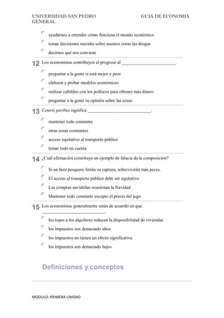 UNIVERSIDAD SAN PEDRO GUIA DE ECONOMIA
GENERAL
MODULO: PRIMERA UNIDAD
ayudarnos a entender cómo funciona el mundo económico
tomar decisiones morales sobre asuntos como las drogas
decirnos qué nos conviene
12 Los economistas contribuyen al progreso al ________________________.
preguntar a la gente si está mejor o peor
elaborar y probar modelos económicos
realizar cabildeo con los políticos para obtener más dinero
preguntar a la gente su opinión sobre las cosas
13 Ceteris paribus significa ____________________________.
mantener todo constante
otras cosas constantes
acceso equitativo al transporte público
tomar todo en cuenta
14 ¿Cuál afirmación constituye un ejemplo de falacia de la composición?
Si un bote pesquero limita su captura, sobrevivirán más peces.
El acceso al transporte público debe ser equitativo
Las compras navideñas ocasionan la Navidad
Mantener todo constante excepto el precio del jugo
15 Los economistas generalmente están de acuerdo en que
____________________________.
los topes a los alquileres reducen la disponibilidad de viviendas
los impuestos son demasiado altos
los impuestos no tienen un efecto significativo
los impuestos son demasiado bajos
Definiciones y conceptos
 