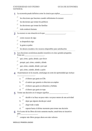 UNIVERSIDAD SAN PEDRO GUIA DE ECONOMIA
GENERAL
MODULO: PRIMERA UNIDAD
1 La economía puede definirse como la ciencia que explica _____________.
las elecciones que hacemos cuando enfrentamos la escasez
las decisiones que toman los políticos
las decisiones que toman las familias
toda conducta humana
2 La escasez es una situación en la que ______________________.
existe escasez de algo
se desperdicia algo
la gente es pobre
los deseos exceden a los recursos disponibles para satisfacerlos
3 Las elecciones económicas pueden resumirse en cinco grandes preguntas.
Éstas son _____________________.
qué, cómo, quién, dónde y por favor
porqué, qué, cómo, cuándo y dónde
qué, cómo, cuándo, dónde y por qué
qué, cómo, cuándo, dónde y quién
4 Al permanecer en la escuela, usted paga un costo de oportunidad que incluye
___________________.
a. el dinero que gasta en CDs
b. el salario que ganaría si obtuviera un empleo
c. el dinero que gasta en alimentos y bebidas
d. el dinero que gasta en ropa
5 Tomar una decisión en el margen significa ____________________.
a. decidir si se hace un poco más o un poco menos de una actividad
b. dejar que alguien decida por usted
c. elegir todo o nada
d. esperar hasta el último momento para tomar una decisión
6 Si el costo de los libros de texto aumenta mucho, usted tiene un incentivo
para __________________.
comprar más libros porque ahora son más valiosos
 