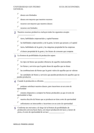 UNIVERSIDAD SAN PEDRO GUIA DE ECONOMIA
GENERAL
MODULO: PRIMERA UNIDAD
deseos son ilimitados
deseos son mayores que nuestros recursos
recursos son mayores que nuestros deseos
recursos son limitados
2 Nuestros recursos productivos incluyen todos los siguientes excepto
__________________.
tierra, habilidades empresariales y capital humano
las habilidades empresariales y de la gente, la tierra que poseen y el capital
tierra, habilidades de la gente y las máquinas propiedad de las empresas
el dinero propiedad de la gente y los bienes de consumo que compran
3 La frontera de posibilidades de producción separa
_____________________________.
los tipos de bienes que pueden obtenerse de aquellos inalcanzables
los bienes y servicios que la gente desea de aquellos que no desea
las combinaciones de bienes que la gente valora de aquellas que no valoran
las cantidades de bienes y servicios que pueden producirse de aquellos que no
pueden producirse
4 Cuando la producción es eficiente, ____________________________.
podemos satisfacer nuestros deseos, pero incurrimos en un costo de
oportunidad
estamos dispuestos a comprar los bienes producidos ya que el costo de
oportunidad es bajo
nuestra elección de bienes que se producen no tiene costo de oportunidad
enfrentamos un intercambio e incurrimos en un costo de oportunidad
5 Conforme nos movemos a lo largo de la frontera de posibilidades de
producción convexa hacia fuera, con mayor producción de tacos y menor de
pizza, el costo de oportunidad de un taco ________________.
 