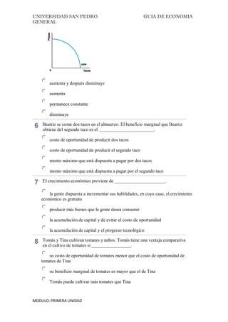 UNIVERSIDAD SAN PEDRO GUIA DE ECONOMIA
GENERAL
MODULO: PRIMERA UNIDAD
aumenta y después disminuye
aumenta
permanece constante
disminuye
6 Beatriz se come dos tacos en el almuerzo. El beneficio marginal que Beatriz
obtiene del segundo taco es el ________________________.
costo de oportunidad de producir dos tacos
costo de oportunidad de producir el segundo taco
monto máximo que está dispuesta a pagar por dos tacos
monto máximo que está dispuesta a pagar por el segundo taco
7 El crecimiento económico proviene de ______________________.
la gente dispuesta a incrementar sus habilidades, en cuyo caso, el crecimiento
económico es gratuito
producir más bienes que la gente desea consumir
la acumulación de capital y de evitar el costo de oportunidad
la acumulación de capital y el progreso tecnológico
8 Tomás y Tina cultivan tomates y nabos. Tomás tiene una ventaja comparativa
en el cultivo de tomates si _________________.
su costo de oportunidad de tomates menor que el costo de oportunidad de
tomates de Tina
su beneficio marginal de tomates es mayor que el de Tina
Tomás puede cultivar más tomates que Tina
 