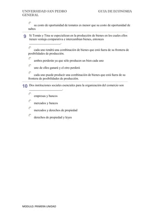 UNIVERSIDAD SAN PEDRO GUIA DE ECONOMIA
GENERAL
MODULO: PRIMERA UNIDAD
su costo de oportunidad de tomates es menor que su costo de oportunidad de
nabos
9 Si Tomás y Tina se especializan en la producción de bienes en los cuales ellos
tienen ventaja comparativa e intercambian bienes, entonces
____________________.
cada uno tendrá una combinación de bienes que está fuera de su frontera de
posibilidades de producción.
ambos perderán ya que sólo producen un bien cada uno
uno de ellos ganará y el otro perderá
cada uno puede producir una combinación de bienes que está fuera de su
frontera de posibilidades de producción.
10 Dos instituciones sociales esenciales para la organización del comercio son
_____________________.
empresas y bancos
mercados y bancos
mercados y derechos de propiedad
derechos de propiedad y leyes
 