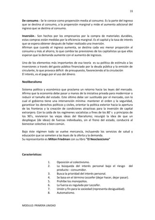 MODULO: PRIMERA UNIDAD
18
De consumo.- Se le conoce como propensión media al consumo. Es la parte del ingreso
que se destina al consumo, a la propensión marginal y mide el aumento adicional del
ingreso que se destina al consumo.
Inversión.- Son hechos por los empresarios por la compra de materiales durables,
estas compras están medidas por la eficiencia marginal. Es el capital y la tasa de interés
que se espera obtener después de haber realizado una inversión.
Afirman que cuando el ingreso aumenta, se destina cada vez menor proporción al
consumo y más al ahorro, lo que cambia las previsiones de los capitalistas ya que ellos
esperan que la demanda aumente con el aumento de ingresos.
Uno de los elementos más importantes de esa teoría es su política de estímulo a las
inversiones a través del gasto público financiado por la deuda pública y la emisión de
circulante, lo que provoca déficit de presupuesto, favoreciendo al la circulación
El interés, es el pago por el uso del dinero.
Neoliberalismo
Sistema político y económico que proclama un retorno hacia las leyes del mercado.
Afirma que la economía debe pasar a manos de la iniciativa privada para modernizar o
reducir el tamaño del estado. Este último debe ser sustituido por el mercado, con lo
cual el gobierno tiene una intervención mínima: mantener el orden y la seguridad,
garantizar los derechos políticos y civiles, orientar la política exterior hacia la apertura
de las fronteras y la creación de condiciones atractivas para la inversión de capital
extranjero. Con la caída de los regímenes socialistas a fines de los 80' s y principios de
los 90’s, revivieron las viejas ideas del liberalismo; resurgió la idea de que un
despliegue (de ideas) de fuerzas individuales, sin el freno del estado, conducirá al
bienestar colectivo o bien común.
Bajo éste régimen todo se vuelve mercancía, incluyendo los servicios de salud y
educación que se someten a las leyes de la oferta y la demanda.
Su representante es Milton Friedman con su libro "El Neoclasicismo"
Características:
1. Oposición al colectivismo.
2. La búsqueda del interés personal bajo el riesgo del
producto - consumidor.
3. Busca la prioridad del interés personal.
4. Se basa en el término Lezzefer (dejar hacer, dejar pasar).
5. Prohíbe los monopolios.
6. La fuerza es regulada por Lezzefer.
7. Unión y fin para la sociedad (representa desigualdad).
8. Automatismo.
 