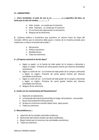 MODULO: PRIMERA UNIDAD
19
IV.- LABORATORIO
1.- ¿Para Aristóteles, el valor de uso es un ………………..o y específico del bien, en
tanto que el valor de cambio, ……………... ?
a. Valor `propio….es creado por el comercio
b. Valor `impropio….es creado por el comercio
c. Es una forma de organización no económica
d. Ninguna de las Anteriores
2.- ¿Sistema político y económico que proclama un retorno hacia las leyes del
mercado. Afirma que la economía debe pasar a manos de la iniciativa privada para
modernizar o reducir el tamaño del estado.?
a. Democracia
b. Política económica.
c. Neoliberalismo.
d. Todas las anteriores.
3.- ¿El ingreso nacional es de dos tipos?
a. Según su papel.- es la fuente de todo poder de la compra y demanda y
Según su origen.- Proviene de varios gastos hechos por diversas actividades
económicas.
b. Según su razón de ser.- es la fuente de todo poder de la compra y demanda
y Según su origen.- Proviene de varios gastos hechos por diversas
actividades económicas.
c. Según su razón de ser.- es la fuente de todo poder de la compra y demanda
y Según su origen.- Proviene de varios gastos hechos por diversas
actividades económicas
d. Ninguna de las anteriores
4.- Cuales son las características del Neoclasicismo?
a. Oposición al colectivismo.
b. La búsqueda del interés personal bajo el riesgo del producto - consumidor.
c. Busca la prioridad del interés persona
d. Se basa en el término Lezzefer (dejar hacer, dejar pasar).
e. Todas las anteriores
5.- Mercantilismo es….
a. Aparición de los estados nacionales modernos.
b. Destrucción del sistema feudal y de ideas medievales.
c. Mayor interés por el comercio y las actividades económicas.
d. Todas las anteriores.
 