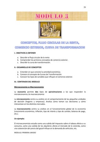 MODULO: PRIMERA UNIDAD
20
I.- OBJETIVOS A OBTENER
a. Describir el flujo circular de la renta
b. Comprender los primeros conceptos de comercio exterior.
c. Describir la curva de transformación.
II.- DESARROLLO DE CONCEPTOS
a. Entender en que consiste la actividad económica.
b. Conocer el concepto de Curvas de Transformación.
c. Conocer los tipos de variables que influyen el comercio exterior.
III.- CONTENIDO DEL MODULO
Microeconomía vs Macroeconomía
La economía permite dos tipos de aproximaciones a las que responden la
microeconomía y la macroeconomía:
La microeconomía centra su análisis en el comportamiento de las pequeñas unidades
de decisión (hogares y empresas). Analiza cómo toman sus decisiones y cómo
interactúan en los distintos mercados.
La macroeconomía centra su análisis en el funcionamiento global de la economía
(crecimiento económico, inflación, tipo de interés y tipo de cambio, balanza de pago,
etc.).
Un ejemplo:
El microeconomista estudia como una subida del impuesto sobre el tabaco afecta a su
consumo, como una subida de los alquileres afecta al mercado de la vivienda, como
una subvención del precio del gasoil influye en la demanda de vehículos, etc.
 