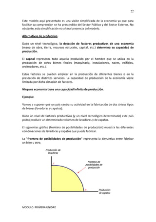 MODULO: PRIMERA UNIDAD
22
Este modelo aquí presentado es una visión simplificada de la economía ya que para
facilitar su comprensión se ha prescindido del Sector Público y del Sector Exterior. No
obstante, esta simplificación no altera la esencia del modelo.
Alternativas de producción
Dado un nivel tecnológico, la dotación de factores productivos de una economía
(mano de obra, tierra, recursos naturales, capital, etc.) determina su capacidad de
producción.
El capital representa todo aquello producido por el hombre que se utiliza en la
producción de otros bienes finales (maquinaria, instalaciones, naves, edificios,
ordenadores, etc.).
Estos factores se pueden emplear en la producción de diferentes bienes o en la
prestación de distintos servicios. La capacidad de producción de la economía viene
limitada por dicha dotación de factores.
Ninguna economía tiene una capacidad infinita de producción.
Ejemplo:
Vamos a suponer que un país centra su actividad en la fabricación de dos únicos tipos
de bienes (lavadoras y zapatos).
Dado un nivel de factores productivos (y un nivel tecnológico determinado) este país
podrá producir un determinado volumen de lavadoras y de zapatos.
El siguientes gráfico (frontera de posibilidades de producción) muestra las diferentes
combinaciones de lavadoras y zapatos que puede fabricar.
La "frontera de posibilidades de producción" representa la disyuntiva entre fabricar
un bien u otro.
 