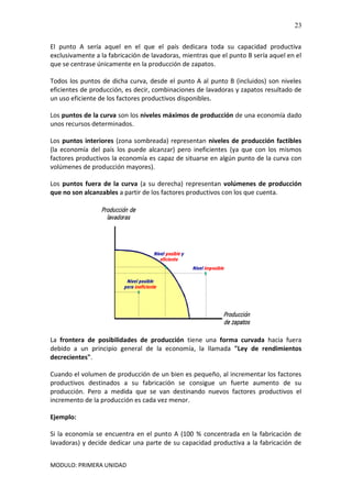 MODULO: PRIMERA UNIDAD
23
El punto A sería aquel en el que el país dedicara toda su capacidad productiva
exclusivamente a la fabricación de lavadoras, mientras que el punto B sería aquel en el
que se centrase únicamente en la producción de zapatos.
Todos los puntos de dicha curva, desde el punto A al punto B (incluidos) son niveles
eficientes de producción, es decir, combinaciones de lavadoras y zapatos resultado de
un uso eficiente de los factores productivos disponibles.
Los puntos de la curva son los niveles máximos de producción de una economía dado
unos recursos determinados.
Los puntos interiores (zona sombreada) representan niveles de producción factibles
(la economía del país los puede alcanzar) pero ineficientes (ya que con los mismos
factores productivos la economía es capaz de situarse en algún punto de la curva con
volúmenes de producción mayores).
Los puntos fuera de la curva (a su derecha) representan volúmenes de producción
que no son alcanzables a partir de los factores productivos con los que cuenta.
La frontera de posibilidades de producción tiene una forma curvada hacia fuera
debido a un principio general de la economía, la llamada "Ley de rendimientos
decrecientes".
Cuando el volumen de producción de un bien es pequeño, al incrementar los factores
productivos destinados a su fabricación se consigue un fuerte aumento de su
producción. Pero a medida que se van destinando nuevos factores productivos el
incremento de la producción es cada vez menor.
Ejemplo:
Si la economía se encuentra en el punto A (100 % concentrada en la fabricación de
lavadoras) y decide dedicar una parte de su capacidad productiva a la fabricación de
 