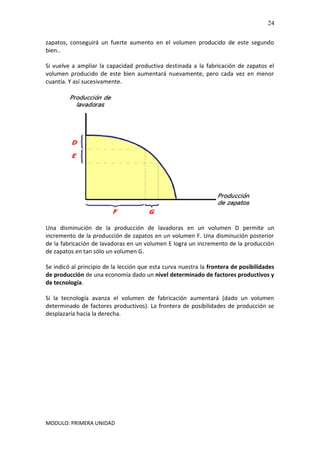 MODULO: PRIMERA UNIDAD
24
zapatos, conseguirá un fuerte aumento en el volumen producido de este segundo
bien..
Si vuelve a ampliar la capacidad productiva destinada a la fabricación de zapatos el
volumen producido de este bien aumentará nuevamente, pero cada vez en menor
cuantía. Y así sucesivamente.
Una disminución de la producción de lavadoras en un volumen D permite un
incremento de la producción de zapatos en un volumen F. Una disminución posterior
de la fabricación de lavadoras en un volumen E logra un incremento de la producción
de zapatos en tan sólo un volumen G.
Se indicó al principio de la lección que esta curva nuestra la frontera de posibilidades
de producción de una economía dado un nivel determinado de factores productivos y
de tecnología.
Si la tecnología avanza el volumen de fabricación aumentará (dado un volumen
determinado de factores productivos). La frontera de posibilidades de producción se
desplazaría hacia la derecha.
 