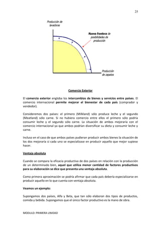 MODULO: PRIMERA UNIDAD
25
Comercio Exterior
El comercio exterior engloba los intercambios de bienes y servicios entre países. El
comercio internacional permite mejorar el bienestar de cada país (comprador y
vendedor).
Consideremos dos países: el primero (Milkland) sólo produce leche y el segundo
(Meatland) sólo carne. Si no hubiera comercio entre ellos el primero sólo podría
consumir leche y el segundo sólo carne. La situación de ambos mejoraría con el
comercio internacional ya que ambos podrían diversificar su dieta y consumir leche y
carne.
Incluso en el caso de que ambos países pudieran producir ambos bienes la situación de
los dos mejoraría si cada uno se especializase en producir aquello que mejor supiese
hacer.
Ventaja absoluta
Cuando se compara la eficacia productiva de dos países en relación con la producción
de un determinado bien, aquel que utiliza menor cantidad de factores productivos
para su elaboración se dice que presenta una ventaja absoluta.
Como primera aproximación se podría afirmar que cada país debería especializarse en
producir aquello en lo que cuenta con ventaja absoluta.
Veamos un ejemplo:
Supongamos dos países, Alfa y Beta, que tan sólo elaboran dos tipos de productos,
comida y bebida. Supongamos que el único factor productivo es la mano de obra.
 