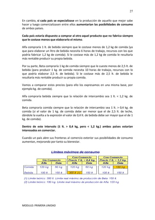 MODULO: PRIMERA UNIDAD
27
En cambio, si cada país se especializase en la producción de aquello que mejor sabe
hacer y luego comercializasen entre ellos aumentarían las posibilidades de consumo
de ambos países.
Cada país estaría dispuesto a comprar al otro aquel producto que no fabrica siempre
que le costase menos que elaborarlo el mismo.
Alfa compraría 1 lt. de bebida siempre que le costase menos de 1,2 kg de comida (ya
que para elaborar un litro de bebida necesita 6 horas de trabajo, recursos con los que
podría fabricar 1,2 kg de comida). Si le costase más de 1,2 kg de comida le resultaría
más rentable producir su propia bebida.
Por su parte, Beta compraría 1 kg de comida siempre que le cueste menos de 2,5 lt. de
bebida (para producir 1 kg. de comida necesita 10 horas de trabajo, recursos con lo
que podría elaborar 2,5 lt. de bebida). Si le costase más de 2,5 lt. de bebida le
resultaría más rentable producir su propia comida.
Vamos a comparar estos precios (para ello los expresamos en una misma base, por
ejemplo kg. de comida).
Alfa compraría bebida siempre que la relación de intercambio sea 1 lt. < 1,2 kg. de
comida.
Beta compraría comida siempre que la relación de intercambio sea 1 lt. > 0,4 kg. de
comida (si el valor de 1 kg. de comida debe ser menor que el de 2,5 lt. de leche,
dándole la vuelta a la expresión el valor de 0,4 lt. de bebida debe ser mayor que el de 1
kg. de comida).
Dentro de este intervalo (1 lt. > 0,4 kg, pero < 1,2 kg.) ambos países estarían
interesados en comerciar.
Cuando un país abre sus fronteras al comercio exterior sus posibilidades de consumo
aumentan, mejorando por tanto su bienestar.
 
