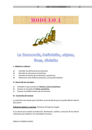 MODULO: PRIMERA UNIDAD
I.- Objetivos a obtener
a) Entender las definiciones de economía
b) Describir las estructuras económicas
c) Entender la historia de las doctrinas económicas
d) Diferenciar entre Política Económica y la Economía Política
II.- Desarrollo de conceptos
a) Entender en que consiste los Hechos y actos económicos
b) Conocer el concepto de Hecho económico.
c) Conocer el problema básico de la Economía
III.- Contenido del modulo
La economía nace desde que el hombre se da cuenda de que no puede obtener todo lo
que quiere.
Definición objetiva o marxista: (Proviene de Federico Engels)
Es la ciencia que estudia la producción, distribución, cambio y consumo de los bienes
materiales que satisfacen las necesidades humanas.
 