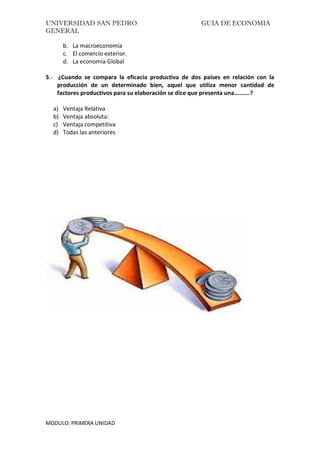 UNIVERSIDAD SAN PEDRO GUIA DE ECONOMIA
GENERAL
MODULO: PRIMERA UNIDAD
b. La macroeconomía
c. El comercio exterior.
d. La economía Global
5.- ¿Cuando se compara la eficacia productiva de dos países en relación con la
producción de un determinado bien, aquel que utiliza menor cantidad de
factores productivos para su elaboración se dice que presenta una……….?
a) Ventaja Relativa
b) Ventaja absoluta:
c) Ventaja competitiva
d) Todas las anteriores
 