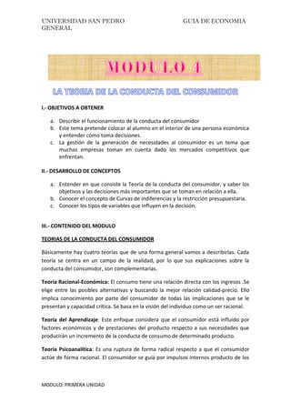 UNIVERSIDAD SAN PEDRO GUIA DE ECONOMIA
GENERAL
MODULO: PRIMERA UNIDAD
I.- OBJETIVOS A OBTENER
a. Describir el funcionamiento de la conducta del consumidor
b. Este tema pretende colocar al alumno en el interior de una persona económica
y entender cómo toma decisiones.
c. La gestión de la generación de necesidades al consumidor es un tema que
muchas empresas toman en cuenta dado los mercados competitivos que
enfrentan.
II.- DESARROLLO DE CONCEPTOS
a. Entender en que consiste la Teoría de la conducta del consumidor, y saber los
objetivos y las decisiones más importantes que se toman en relación a ella.
b. Conocer el concepto de Curvas de indiferencias y la restricción presupuestaria.
c. Conocer los tipos de variables que influyen en la decisión.
III.- CONTENIDO DEL MODULO
TEORIAS DE LA CONDUCTA DEL CONSUMIDOR
Básicamente hay cuatro teorías que de una forma general vamos a describirlas. Cada
teoría se centra en un campo de la realidad, por lo que sus explicaciones sobre la
conducta del consumidor, son complementarias.
Teoría Racional-Económica: El consumo tiene una relación directa con los ingresos .Se
elige entre las posibles alternativas y buscando la mejor relación calidad-precio. Ello
implica conocimiento por parte del consumidor de todas las implicaciones que se le
presentan y capacidad crítica. Se basa en la visión del individuo como un ser racional.
Teoría del Aprendizaje: Este enfoque considera que el consumidor está influido por
factores económicos y de prestaciones del producto respecto a sus necesidades que
producirán un incremento de la conducta de consumo de determinado producto.
Teoría Psicoanalítica: Es una ruptura de forma radical respecto a que el consumidor
actúe de forma racional. El consumidor se guía por impulsos internos producto de los
 