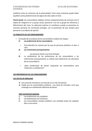 UNIVERSIDAD SAN PEDRO GUIA DE ECONOMIA
GENERAL
MODULO: PRIMERA UNIDAD
conflictos entre las instancias de la personalidad. Entre estas instancias puede haber
equilibrio como predominancia de alguna de ellas sobre el resto
Teoría Social: Los consumidores adoptan ciertos comportamientos de consumo con el
objeto de integrarse en su grupo social, parecerse a los de su grupo de referencia y
diferenciarse del resto. Su aplicación práctica se manifiesta cuando se presentan en
anuncios personas de reconocido prestigio, con la pretensión de que compre para
parecerse a sus líderes de opinión
LA CONDUCTA DE LOS CONSUMIDORES
• El estudio de la conducta de los consumidores implica tres etapas:
1) Las preferencias de los consumidores:
• Para describir las razones por las que las personas prefieren un bien a
otro.
2) Las restricciones presupuestarias:
• Las personas tienen una renta limitada.
3) La combinación de las preferencias de los consumidores y las
restricciones presupuestarias se utilizan para determinar las elecciones
de los consumidores.
• ¿Qué combinación de bienes comprarán los consumidores para
maximizar su satisfacción?
LAS PREFERENCIAS DE LOS CONSUMIDORES
LAS CESTAS DE MERCADO
Una cesta de mercado es una lista de una o más mercancías.
Puede que los consumidores prefieran una cesta de mercado a otra que
contenga una combinación diferente de bienes.
TRES SUPUESTOS BÁSICOS:
1) Las preferencias son completas.
2) Las preferencias son transitivas.
3) Los consumidores siempre prefieren una cantidad mayor de cualquier
bien a una menor.
 