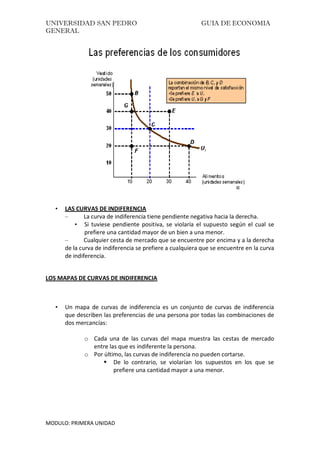 UNIVERSIDAD SAN PEDRO GUIA DE ECONOMIA
GENERAL
MODULO: PRIMERA UNIDAD
• LAS CURVAS DE INDIFERENCIA
– La curva de indiferencia tiene pendiente negativa hacia la derecha.
• Si tuviese pendiente positiva, se violaría el supuesto según el cual se
prefiere una cantidad mayor de un bien a una menor.
– Cualquier cesta de mercado que se encuentre por encima y a la derecha
de la curva de indiferencia se prefiere a cualquiera que se encuentre en la curva
de indiferencia.
LOS MAPAS DE CURVAS DE INDIFERENCIA
• Un mapa de curvas de indiferencia es un conjunto de curvas de indiferencia
que describen las preferencias de una persona por todas las combinaciones de
dos mercancías:
o Cada una de las curvas del mapa muestra las cestas de mercado
entre las que es indiferente la persona.
o Por último, las curvas de indiferencia no pueden cortarse.
 De lo contrario, se violarían los supuestos en los que se
prefiere una cantidad mayor a una menor.
 
