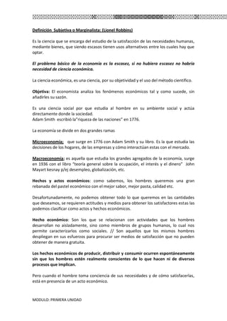 MODULO: PRIMERA UNIDAD
Definición Subjetiva o Marginalista: (Lionel Robbins)
Es la ciencia que se encarga del estudio de la satisfacción de las necesidades humanas,
mediante bienes, que siendo escasos tienen usos alternativos entre los cuales hay que
optar.
El problema básico de la economía es la escasez, si no hubiera escasez no habría
necesidad de ciencia económica.
La ciencia económica, es una ciencia, por su objetividad y el uso del método científico.
Objetiva: El economista analiza los fenómenos económicos tal y como sucede, sin
añadirles su sazón.
Es una ciencia social por que estudia al hombre en su ambiente social y actúa
directamente donde la sociedad.
Adam Smith escribió la”riqueza de las naciones” en 1776.
La economía se divide en dos grandes ramas
Microeconomía; que surge en 1776 con Adam Smith y su libro. Es la que estudia las
decisiones de los hogares, de las empresas y cómo interactúan estas con el mercado.
Macroeconomía; es aquella que estudia los grandes agregados de la economía, surge
en 1936 con el libro “teoría general sobre la ocupación, el interés y el dinero” John
Mayart kesnay p/ej desempleo, globalización, etc.
Hechos y actos económicos: como sabemos, los hombres queremos una gran
rebanada del pastel económico con el mejor sabor, mejor pasta, calidad etc.
Desafortunadamente, no podemos obtener todo lo que queremos en las cantidades
que deseamos, se requieren actitudes y medios para obtener los satisfactores estas las
podemos clasificar como actos y hechos económicos.
Hecho económico: Son los que se relacionan con actividades que los hombres
desarrollan no aisladamente, sino como miembros de grupos humanos, lo cual nos
permite caracterizarlos como sociales. // Son aquellos que los mismos hombres
despliegan en sus esfuerzos para procurar ser medios de satisfacción que no pueden
obtener de manera gratuita.
Los hechos económicos de producir, distribuir y consumir ocurren espontáneamente
sin que los hombres estén realmente conscientes de lo que hacen ni de diversos
procesos que implican.
Pero cuando el hombre toma conciencia de sus necesidades y de cómo satisfacerlas,
está en presencia de un acto económico.
 