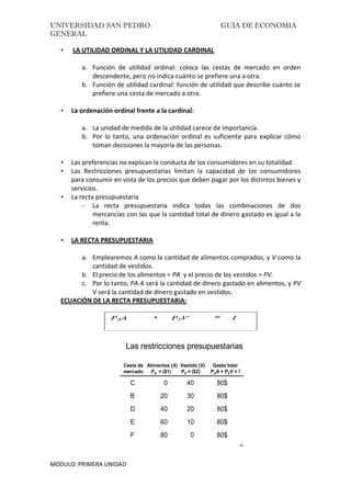 UNIVERSIDAD SAN PEDRO GUIA DE ECONOMIA
GENERAL
MODULO: PRIMERA UNIDAD
• LA UTILIDAD ORDINAL Y LA UTILIDAD CARDINAL
a. Función de utilidad ordinal: coloca las cestas de mercado en orden
descendente, pero no indica cuánto se prefiere una a otra.
b. Función de utilidad cardinal: función de utilidad que describe cuánto se
prefiere una cesta de mercado a otra.
• La ordenación ordinal frente a la cardinal:
a. La unidad de medida de la utilidad carece de importancia.
b. Por lo tanto, una ordenación ordinal es suficiente para explicar cómo
toman decisiones la mayoría de las personas.
• Las preferencias no explican la conducta de los consumidores en su totalidad.
• Las Restricciones presupuestarias limitan la capacidad de los consumidores
para consumir en vista de los precios que deben pagar por los distintos bienes y
servicios.
• La recta presupuestaria
– La recta presupuestaria indica todas las combinaciones de dos
mercancías con las que la cantidad total de dinero gastado es igual a la
renta.
• LA RECTA PRESUPUESTARIA
a. Emplearemos A como la cantidad de alimentos comprados, y V como la
cantidad de vestidos.
b. El precio de los alimentos = PA y el precio de los vestidos = PV.
c. Por lo tanto, PA A será la cantidad de dinero gastado en alimentos, y PV
V será la cantidad de dinero gastado en vestidos.
ECUACIÓN DE LA RECTA PRESUPUESTARIA:
40
C 0 40 80$
B 20 30 80$
D 40 20 80$
E 60 10 80$
F 80 0 80$
Cesta de Alimentos (A) Vestido (V) Gasto total
mercado PA = ($1) PV = ($2) PAA + PVV = I
Las restricciones presupuestarias
 