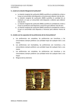 UNIVERSIDAD SAN PEDRO GUIA DE ECONOMIA
GENERAL
MODULO: PRIMERA UNIDAD
5.- ¿Cuál es la relación Marginal de Sustitución?
a. La relación marginal de sustitución (RMS) cuantifica la cantidad de un bien a
la que un consumidor está dispuesto a renunciar para obtener más de otro.
b. La relación marginal de sustitución (RMS) cuantifica la cantidad de un
producto a la que un consumidor está dispuesto a obtener para obtener
más de otro.
c. La relación marginal de sustitución (RMS) cuantifica la cantidad de un bien a
la que un productor está dispuesto a renunciar para obtener más de otro.
d. La relación marginal de sustitución (RMS) cuantifica la cantidad de un bien a
la que un consumidor está dispuesto a renunciar para obtener menos de
otro.
6.- ¿Cuáles son los supuestos de las preferencias de los Consumidores?
a. Las preferencias son completas, las preferencias son transitivas, y los
consumidores siempre prefieren una cantidad mayor de cualquier bien a una
menor.
b. Las preferencias son incompletas, las preferencias son transitivas y los
consumidores siempre prefieren una cantidad mayor de cualquier bien a una
menor
c. Las preferencias son completas, las preferencias son transitivas y Los
consumidores siempre prefieren una cantidad menor de cualquier bien a una
mayor.
d. Ninguna de los anteriores
 