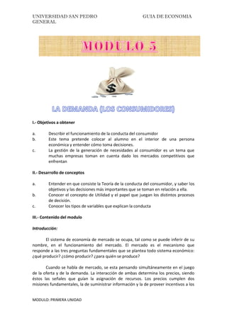 UNIVERSIDAD SAN PEDRO GUIA DE ECONOMIA
GENERAL
MODULO: PRIMERA UNIDAD
I.- Objetivos a obtener
a. Describir el funcionamiento de la conducta del consumidor
b. Este tema pretende colocar al alumno en el interior de una persona
económica y entender cómo toma decisiones.
c. La gestión de la generación de necesidades al consumidor es un tema que
muchas empresas toman en cuenta dado los mercados competitivos que
enfrentan
II.- Desarrollo de conceptos
a. Entender en que consiste la Teoría de la conducta del consumidor, y saber los
objetivos y las decisiones más importantes que se toman en relación a ella.
b. Conocer el concepto de Utilidad y el papel que juegan los distintos procesos
de decisión.
c. Conocer los tipos de variables que explican la conducta
III.- Contenido del modulo
Introducción:
El sistema de economía de mercado se ocupa, tal como se puede inferir de su
nombre, en el funcionamiento del mercado. El mercado es el mecanismo que
responde a las tres preguntas fundamentales que se plantea todo sistema económico:
¿qué producir? ¿cómo producir? ¿para quién se produce?
Cuando se habla de mercado, se esta pensando simultáneamente en el juego
de la oferta y de la demanda. La interacción de ambas determina los precios, siendo
éstos las señales que guían la asignación de recursos. Los precios cumplen dos
misiones fundamentales, la de suministrar información y la de proveer incentivos a los
 