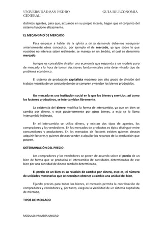 UNIVERSIDAD SAN PEDRO GUIA DE ECONOMIA
GENERAL
MODULO: PRIMERA UNIDAD
distintos agentes, para que, actuando en su propio interés, hagan que el conjunto del
sistema funcione eficazmente.
EL MECANISMO DE MERCADO
Para empezar a hablar de la oferta y de la demanda debemos incorporar
anteriormente otros conceptos, por ejemplo el de mercado, ya que sobre lo que
nosotros no interesa saber realmente, se maneja en un ámbito, el cual se denomina
mercado.
Aunque es concebible diseñar una economía que responda a un modelo puro
de mercado a la hora de tomar decisiones fundamentales ante determinado tipo de
problema económico.
El sistema de producción capitalista moderno con alto grado de división del
trabajo necesita de un conjunto donde se compren y vendan los bienes producidos.
Un mercado es una institución social en la que los bienes y servicios, así como
los factores productivos, se intercambian libremente.
La existencia del dinero modifica la forma de intercambio, ya que un bien se
cambia por dinero, y este posteriormente por otros bienes, a esto se lo llama
intercambio indirecto.
En el intercambio se utiliza dinero, y existen dos tipos de agentes, los
compradores y los vendedores. En los mercados de productos es típico distinguir entre
consumidores y productores. En los mercados de factores existen quienes desean
adquirir factores y quienes desean vender o alquilar los recursos de la producción que
poseen.
DETERMINACIÓN DEL PRECIO
Los compradores y los vendedores se ponen de acuerdo sobre el precio de un
bien de forma que se producirá el intercambio de cantidades determinadas de ese
bien por una cantidad de dinero también determinada.
El precio de un bien es su relación de cambio por dinero, esto es, el número
de unidades monetarias que se necesitan obtener a cambio una unidad del bien.
Fijando precios para todos los bienes, el mercado permita la coordinación de
compradores y vendedores y, por tanto, asegura la viabilidad de un sistema capitalista
de mercado.
TIPOS DE MERCADO
 