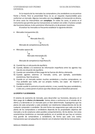 UNIVERSIDAD SAN PEDRO GUIA DE ECONOMIA
GENERAL
MODULO: PRIMERA UNIDAD
En la mayoría de los mercados los compradores y los vendedores se encuentran
frente a frente. Pero la proximidad física no es un requisito imprescindible para
conformar un mercado. Algunos mercados son muy simples y la transacción es directa.
En otros casos los intercambios son complejos. En todos los casos, el precio es el
instrumento que permite que las transacciones se realicen con orden. El precio cumple
dos funciones básicas, la de suministrar información y la de proveer incentivos.
Al analizar los mercados es frecuente establecer la siguiente división:
 Mercados transparentes (A).
Mercado libre (C).
Mercado de competencia perfecta (E).
 Mercados opacos (B).
Mercado intervenido (D).
Mercado de competencia imperfecta (F).
A) Cuando hay un solo punto de equilibrio.
B) Cuando, debido a la existencia de información imperfecta entre los agentes hay
más de una situación de equilibrio.
C) Cuando son sometidos al libre juego de las fuerzas de oferta y demanda.
D) Cuando agentes externos al mercado, como, por ejemplo, autoridades
económicas, fijan los precios.
E) Cuando en un mercado existen muchos vendedores y muchos compradores, es
muy probable que nadie, por sus propios medios, sea capaz de imponer y
manipular el precio.
F) Cuando sucede lo contrario al punto anterior, o sea, cuando hay poco vendedores,
o solo uno, y estos ponen el precio que ellos desean para el beneficio personal.
LA OFERTA Y LA DEMANDA
El sistema de economía de mercado, para desarrollar sus funciones, descansa en el
libre juego de la oferta y la demanda. Vamos ahora a centrarnos en el estudio de la
oferta y la demanda en un mercado para un bien determinado. Supongamos que los
planes de cada comprador y cada vendedor son totalmente independientes de los de
cualquier comprador o vendedor. De esta forma nos aseguramos que cada uno de los
planes de los compradores o vendedores dependa de las propiedades objetivas del
mercado y no de conjeturas sobre posibles comportamientos. De los demás. Con estas
características tendremos un mercado perfecto, en el sentido de que hay un número
muy grande de compradores y vendedores, de forma que cada uno realiza
transacciones que son pequeñas en relación con el volumen total de las transacciones.
 