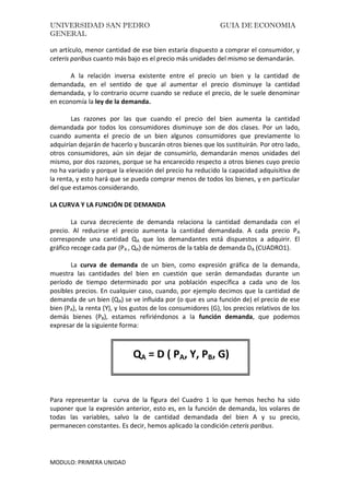 UNIVERSIDAD SAN PEDRO GUIA DE ECONOMIA
GENERAL
MODULO: PRIMERA UNIDAD
un artículo, menor cantidad de ese bien estaría dispuesto a comprar el consumidor, y
ceteris paribus cuanto más bajo es el precio más unidades del mismo se demandarán.
A la relación inversa existente entre el precio un bien y la cantidad de
demandada, en el sentido de que al aumentar el precio disminuye la cantidad
demandada, y lo contrario ocurre cuando se reduce el precio, de le suele denominar
en economía la ley de la demanda.
Las razones por las que cuando el precio del bien aumenta la cantidad
demandada por todos los consumidores disminuye son de dos clases. Por un lado,
cuando aumenta el precio de un bien algunos consumidores que previamente lo
adquirían dejarán de hacerlo y buscarán otros bienes que los sustituirán. Por otro lado,
otros consumidores, aún sin dejar de consumirlo, demandarán menos unidades del
mismo, por dos razones, porque se ha encarecido respecto a otros bienes cuyo precio
no ha variado y porque la elevación del precio ha reducido la capacidad adquisitiva de
la renta, y esto hará que se pueda comprar menos de todos los bienes, y en particular
del que estamos considerando.
LA CURVA Y LA FUNCIÓN DE DEMANDA
La curva decreciente de demanda relaciona la cantidad demandada con el
precio. Al reducirse el precio aumenta la cantidad demandada. A cada precio PA
corresponde una cantidad QA que los demandantes está dispuestos a adquirir. El
gráfico recoge cada par (PA , QA) de números de la tabla de demanda DA (CUADRO1).
La curva de demanda de un bien, como expresión gráfica de la demanda,
muestra las cantidades del bien en cuestión que serán demandadas durante un
período de tiempo determinado por una población específica a cada uno de los
posibles precios. En cualquier caso, cuando, por ejemplo decimos que la cantidad de
demanda de un bien (QA) se ve influida por (o que es una función de) el precio de ese
bien (PA), la renta (Y), y los gustos de los consumidores (G), los precios relativos de los
demás bienes (PB), estamos refiriéndonos a la función demanda, que podemos
expresar de la siguiente forma:
QA = D ( PA, Y, PB, G)
Para representar la curva de la figura del Cuadro 1 lo que hemos hecho ha sido
suponer que la expresión anterior, esto es, en la función de demanda, los volares de
todas las variables, salvo la de cantidad demandada del bien A y su precio,
permanecen constantes. Es decir, hemos aplicado la condición ceteris paribus.
 