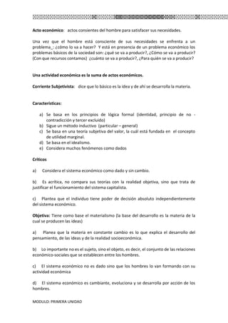 MODULO: PRIMERA UNIDAD
Acto económico: actos consientes del hombre para satisfacer sus necesidades.
Una vez que el hombre está consciente de sus necesidades se enfrenta a un
problema_: ¿cómo lo va a hacer? Y está en presencia de un problema económico los
problemas básicos de la sociedad son: ¿qué se va a producir?, ¿Cómo se va a producir?
(Con que recursos contamos) ¿cuánto se va a producir?, ¿Para quién se va a producir?
Una actividad económica es la suma de actos económicos.
Corriente Subjetivista: dice que lo básico es la idea y de ahí se desarrolla la materia.
Características:
a) Se basa en los principios de lógica formal (identidad, principio de no -
contradicción y tercer excluido)
b) Sigue un método inductivo (particular – general)
c) Se basa en una teoría subjetiva del valor, la cuál está fundada en el concepto
de utilidad marginal.
d) Se basa en el idealismo.
e) Considera muchos fenómenos como dados
Críticos
a) Considera el sistema económico como dado y sin cambio.
b) Es acrítica, no compara sus teorías con la realidad objetiva, sino que trata de
justificar el funcionamiento del sistema capitalista.
c) Plantea que el individuo tiene poder de decisión absoluto independientemente
del sistema económico.
Objetiva: Tiene como base el materialismo (la base del desarrollo es la materia de la
cual se producen las ideas)
a) Planea que la materia en constante cambio es lo que explica el desarrollo del
pensamiento, de las ideas y de la realidad socioeconómica.
b) Lo importante no es el sujeto, sino el objeto, es decir, el conjunto de las relaciones
económico-sociales que se establecen entre los hombres.
c) El sistema económico no es dado sino que los hombres lo van formando con su
actividad económica
d) El sistema económico es cambiante, evoluciona y se desarrolla por acción de los
hombres.
 