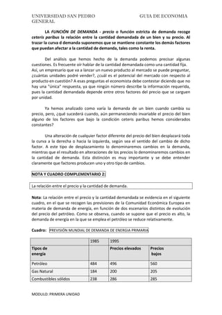 UNIVERSIDAD SAN PEDRO GUIA DE ECONOMIA
GENERAL
MODULO: PRIMERA UNIDAD
LA FUNCIÓN DE DEMANDA - precio o función estricta de demanda recoge
ceteris paribus la relación entre la cantidad demandada de un bien y su precio. Al
trazar la curva d demanda suponemos que se mantiene constante los demás factores
que puedan afectar a la cantidad de demanda, tales como la renta.
Del análisis que hemos hecho de la demanda podemos precisar algunas
cuestiones. Es frecuente oír hablar de la cantidad demandada como una cantidad fija.
Así, un empresario que va a lanzar un nuevo producto al mercado se puede preguntar,
¿cuántas unidades podré vender?, ¿cuál es el potencial del mercado con respecto al
producto en cuestión? A esas preguntas el economista debe contestar diciendo que no
hay una "única" respuesta, ya que ningún número describe la información requerida,
pues la cantidad demandada depende entre otros factores del precio que se carguen
por unidad.
Ya hemos analizado como varía la demanda de un bien cuando cambia su
precio, pero, ¿qué sucederá cuando, aún permaneciendo invariable el precio del bien
alguno de los factores que bajo la condición ceteris paribus hemos considerados
constantes?
Una alteración de cualquier factor diferente del precio del bien desplazará toda
la curva a la derecha o hacia la izquierda, según sea el sentido del cambio de dicho
factor. A este tipo de desplazamiento lo denominaremos cambios en la demanda,
mientras que el resultado en alteraciones de los precios lo denominaremos cambios en
la cantidad de demanda. Esta distinción es muy importante y se debe entender
claramente que factores producen uno y otro tipo de cambios.
NOTA Y CUADRO COMPLEMENTARIO 2:
La relación entre el precio y la cantidad de demanda.
Nota: La relación entre el precio y la cantidad demandada se evidencia en el siguiente
cuadro, en el que se recogen las previsiones de la Comunidad Económica Europea en
materia de demanda de energía, en función de dos escenarios distintos de evolución
del precio del petróleo. Como se observa, cuando se supone que el precio es alto, la
demanda de energía en la que se emplea el petróleo se reduce relativamente.
Cuadro: PREVISIÓN MUNDIAL DE DEMANDA DE ENERGIA PRIMARIA
1985 1995
Tipos de
energía
Precios elevados Precios
bajos
Petróleo 484 496 560
Gas Natural 184 200 205
Combustibles sólidos 238 286 285
 