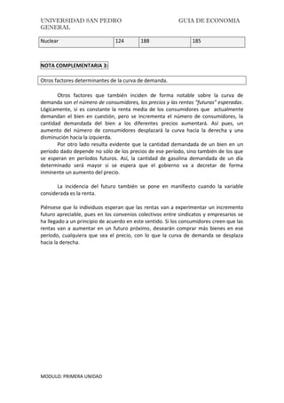 UNIVERSIDAD SAN PEDRO GUIA DE ECONOMIA
GENERAL
MODULO: PRIMERA UNIDAD
Nuclear 124 188 185
NOTA COMPLEMENTARIA 3:
Otros factores determinantes de la curva de demanda.
Otros factores que también inciden de forma notable sobre la curva de
demanda son el número de consumidores, los precios y las rentas "futuras" esperadas.
Lógicamente, si es constante la renta media de los consumidores que actualmente
demandan el bien en cuestión, pero se incrementa el número de consumidores, la
cantidad demandada del bien a los diferentes precios aumentará. Así pues, un
aumento del número de consumidores desplazará la curva hacia la derecha y una
disminución hacia la izquierda.
Por otro lado resulta evidente que la cantidad demandada de un bien en un
período dado depende no sólo de los precios de ese período, sino también de los que
se esperan en períodos futuros. Así, la cantidad de gasolina demandada de un día
determinado será mayor si se espera que el gobierno va a decretar de forma
inminente un aumento del precio.
La incidencia del futuro también se pone en manifiesto cuando la variable
considerada es la renta.
Piénsese que lo individuos esperan que las rentas van a experimentar un incremento
futuro apreciable, pues en los convenios colectivos entre sindicatos y empresarios se
ha llegado a un principio de acuerdo en este sentido. Si los consumidores creen que las
rentas van a aumentar en un futuro próximo, desearán comprar más bienes en ese
período, cualquiera que sea el precio, con lo que la curva de demanda se desplaza
hacia la derecha.
 