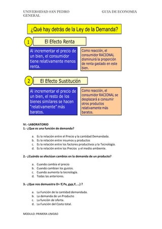 UNIVERSIDAD SAN PEDRO GUIA DE ECONOMIA
GENERAL
MODULO: PRIMERA UNIDAD
¿Qué hay detrás de la Ley de la Demanda?
El Efecto Renta1
Al incrementar el precio de
un bien, el consumidor
tiene relativamente menos
renta.
El Efecto Sustitución2
Como reacción, el
consumidor RACIONAL
disminuirá la proporción
de renta gastado en este
bien.
Al incrementar el precio de
un bien, el resto de los
bienes similares se hacen
“relativamente” más
baratos.
Como reacción, el
consumidor RACIONAL se
desplazará a consumir
otros productos
relativamente más
baratos.
IV.- LABORATORIO
1.- ¿Que es una función de demanda?
a. Es la relación entre el Precio y la cantidad Demandada.
b. Es la relación entre insumos y productos
c. Es la relación entre los factores productivos y la Tecnología.
d. Es la relación entre los Precios y el medio ambiente.
2.- ¿Cuándo se efectúan cambios en la demanda de un producto?
a. Cuando cambia el precio
b. Cuando cambian los gustos.
c. Cuando aumenta la tecnología.
d. Todas las anteriores.
3.- ¿Que nos demuestra D= f( Px, gyp,Y, …) ?
a. La Función de la cantidad demandada.
b. La demanda de un Producto
c. La función de oferta.
d. La Función del Costo total.
 