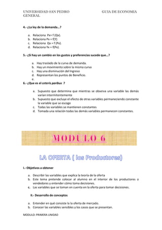 UNIVERSIDAD SAN PEDRO GUIA DE ECONOMIA
GENERAL
MODULO: PRIMERA UNIDAD
4.- ¿La ley de la demanda…?
a. Relaciona Px= f (Qx).
b. Relaciona Px = f(Y)
c. Relaciona Qx = f (Px).
d. Relaciona Yx = f(Px).
5.- ¿Si hay un cambio en los gustos y preferencias sucede que…?
a. Hay traslado de la curva de demanda.
b. Hay un movimiento sobre la misma curva
c. Hay una disminución del Ingreso
d. Representan los puntos de Beneficio.
e.
6.- ¿Que es el ceteris paribus :?
a. Supuesto que determina que mientras se observa una variable las demás
varían intermitentemente
b. Supuesto que excluye el efecto de otras variables permaneciendo constante
la variable que se escoge
c. Todas las variables se mantienen constantes
d. Tomada una relación todas las demás variables permanecen constantes.
I.- Objetivos a obtener
a. Describir las variables que explica la teoría de la oferta
b. Este tema pretende colocar al alumno en el interior de los productores o
vendedores y entender cómo toma decisiones.
c. Las variables que se toman en cuenta en la oferta para tomar decisiones.
II.- Desarrollo de conceptos
a. Entender en qué consiste la la oferta de mercado.
b. Conocer las variables sensibles y los casos que se presentan.
 