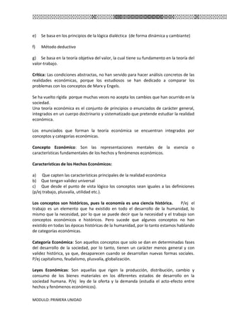 MODULO: PRIMERA UNIDAD
e) Se basa en los principios de la lógica dialéctica (de forma dinámica y cambiante)
f) Método deductivo
g) Se basa en la teoría objetiva del valor, la cual tiene su fundamento en la teoría del
valor-trabajo.
Crítica: Las condiciones abstractas, no han servido para hacer análisis concretos de las
realidades económicas, porque los estudiosos se han dedicado a comparar los
problemas con los conceptos de Marx y Engels.
Se ha vuelto rígida porque muchas veces no acepta los cambios que han ocurrido en la
sociedad.
Una teoría económica es el conjunto de principios o enunciados de carácter general,
integrados en un cuerpo doctrinario y sistematizado que pretende estudiar la realidad
económica.
Los enunciados que forman la teoría económica se encuentran integrados por
conceptos y categorías económicas.
Concepto Económico: Son las representaciones mentales de la esencia o
características fundamentales de los hechos y fenómenos económicos.
Características de los Hechos Económicos:
a) Que capten las características principales de la realidad económica
b) Que tengan validez universal
c) Que desde el punto de vista lógico los conceptos sean iguales a las definiciones
(p/ej trabajo, plusvalía, utilidad etc.).
Los conceptos son históricos, pues la economía es una ciencia histórica. P/ej el
trabajo es un elemento que ha existido en todo el desarrollo de la humanidad, lo
mismo que la necesidad, por lo que se puede decir que la necesidad y el trabajo son
conceptos económicos e históricos. Pero sucede que algunos conceptos no han
existido en todas las épocas históricas de la humanidad, por lo tanto estamos hablando
de categorías económicas.
Categoría Económica: Son aquellos conceptos que solo se dan en determinadas fases
del desarrollo de la sociedad, por lo tanto, tienen un carácter menos general y con
validez histórica, ya que, desaparecen cuando se desarrollan nuevas formas sociales.
P/ej capitalismo, feudalismo, plusvalía, globalización.
Leyes Económicas: Son aquellas que rigen la producción, distribución, cambio y
consumo de los bienes materiales en los diferentes estados de desarrollo en la
sociedad humana. P/ej ley de la oferta y la demanda (estudia el acto-efecto entre
hechos y fenómenos económicos).
 