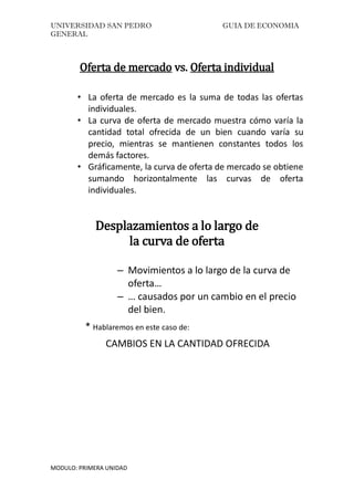 UNIVERSIDAD SAN PEDRO GUIA DE ECONOMIA
GENERAL
MODULO: PRIMERA UNIDAD
Oferta de mercado vs. Oferta individual
• La oferta de mercado es la suma de todas las ofertas
individuales.
• La curva de oferta de mercado muestra cómo varía la
cantidad total ofrecida de un bien cuando varía su
precio, mientras se mantienen constantes todos los
demás factores.
• Gráficamente, la curva de oferta de mercado se obtiene
sumando horizontalmente las curvas de oferta
individuales.
Desplazamientos a lo largo de
la curva de oferta
– Movimientos a lo largo de la curva de
oferta…
– … causados por un cambio en el precio
del bien.
* Hablaremos en este caso de:
CAMBIOS EN LA CANTIDAD OFRECIDA
 