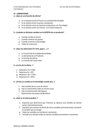 UNIVERSIDAD SAN PEDRO GUIA DE ECONOMIA
GENERAL
MODULO: PRIMERA UNIDAD
IV.- LABORATORIO
1.- ¿Que es una función de oferta?
e. Es la relación entre el Precio y la cantidad Demandada.
f. Es la relación entre insumos y productos
g. Es la relación entre los factores productivos y la Tecnología.
h. Es la relación entre los Precios y el medio ambiente.
2.- ¿Cuándo se efectúan cambios en la OFERTA de un producto?
e. Cuando cambia el precio
f. Cuando cambian los gustos.
g. Cuando aumenta la tecnología.
h. Todas las anteriores.
3.- ¿Que nos demuestra O= f( Px, gyp,Y, …) ?
e. La Función de la cantidad demandada.
f. La demanda de un Producto
g. La función de oferta.
h. La Función del Costo total.
4.- ¿La ley de la oferta…?
e. Relaciona Px= f (Qx).
f. Relaciona Px = f(Y)
g. Relaciona Qx = f (Px).
h. Relaciona Yx = f(Px).
5.- ¿Si hay un cambio en la tecnologia sucede que…?
f. Hay traslado de la curva de oferta.
g. Hay un movimiento sobre la misma curva
h. Hay una disminución del Ingreso
i. Representan los puntos de Beneficio.
j.
6.- ¿Que es el ceteris paribus :?
e. Supuesto que determina que mientras se observa una variable las demás
varían intermitentemente
f. Supuesto que excluye el efecto de otras variables permaneciendo constante
la variable que se escoge
g. Todas las variables se mantienen constantes
h. Tomada una relación todas las demás variables permanecen constantes.
 