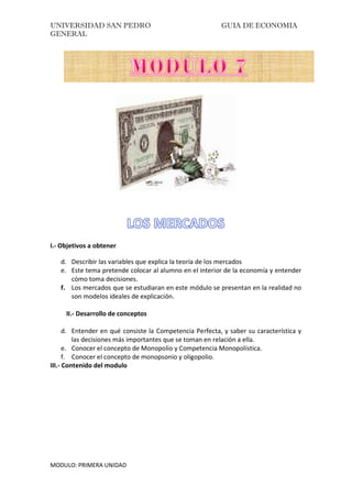 UNIVERSIDAD SAN PEDRO GUIA DE ECONOMIA
GENERAL
MODULO: PRIMERA UNIDAD
I.- Objetivos a obtener
d. Describir las variables que explica la teoría de los mercados
e. Este tema pretende colocar al alumno en el interior de la economía y entender
cómo toma decisiones.
f. Los mercados que se estudiaran en este módulo se presentan en la realidad no
son modelos ideales de explicación.
II.- Desarrollo de conceptos
d. Entender en qué consiste la Competencia Perfecta, y saber su característica y
las decisiones más importantes que se toman en relación a ella.
e. Conocer el concepto de Monopolio y Competencia Monopolística.
f. Conocer el concepto de monopsonio y oligopolio.
III.- Contenido del modulo
 