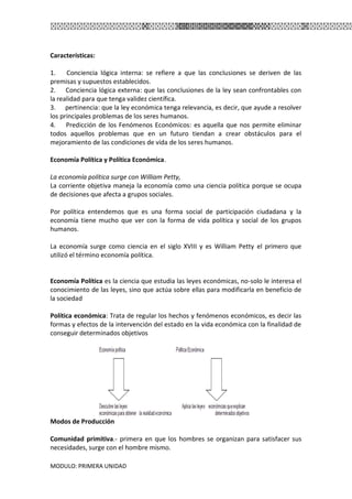 MODULO: PRIMERA UNIDAD
Características:
1. Conciencia lógica interna: se refiere a que las conclusiones se deriven de las
premisas y supuestos establecidos.
2. Conciencia lógica externa: que las conclusiones de la ley sean confrontables con
la realidad para que tenga validez científica.
3. pertinencia: que la ley económica tenga relevancia, es decir, que ayude a resolver
los principales problemas de los seres humanos.
4. Predicción de los Fenómenos Económicos: es aquella que nos permite eliminar
todos aquellos problemas que en un futuro tiendan a crear obstáculos para el
mejoramiento de las condiciones de vida de los seres humanos.
Economía Política y Política Económica.
La economía política surge con William Petty,
La corriente objetiva maneja la economía como una ciencia política porque se ocupa
de decisiones que afecta a grupos sociales.
Por política entendemos que es una forma social de participación ciudadana y la
economía tiene mucho que ver con la forma de vida política y social de los grupos
humanos.
La economía surge como ciencia en el siglo XVIII y es William Petty el primero que
utilizó el término economía política.
Economía Política es la ciencia que estudia las leyes económicas, no-solo le interesa el
conocimiento de las leyes, sino que actúa sobre ellas para modificarla en beneficio de
la sociedad
Política económica: Trata de regular los hechos y fenómenos económicos, es decir las
formas y efectos de la intervención del estado en la vida económica con la finalidad de
conseguir determinados objetivos
Modos de Producción
Comunidad primitiva.- primera en que los hombres se organizan para satisfacer sus
necesidades, surge con el hombre mismo.
 