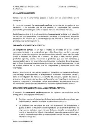 UNIVERSIDAD SAN PEDRO GUIA DE ECONOMIA
GENERAL
MODULO: PRIMERA UNIDAD
LA COMPETENCIA PERFECTA
Conozca qué es la competencia perfecta y cuáles son las características que la
distinguen...
En términos generales, la competencia perfecta es un tipo de competencia que
caracteriza a un mercado, por lo que también es considerada (por diversos
economistas y mercadólogos) como un tipo de mercado o modelo de mercado.
Desde la perspectiva de la teoría económica, la competencia perfecta es la situación
de mercado más conveniente, pues es la única en la que se consigue una asignación
eficiente de los recursos de la sociedad (porque se produce la cantidad en que el
precio iguala al coste marginal) [1].
DEFINICIÓN DE COMPETENCIA PERFECTA:
La competencia perfecta es un tipo o modelo de mercado en el que existen
numerosos vendedores y compradores que están dispuestos a vender o comprar
libremente entre ellos productos que son homogéneos o iguales en un mercado dado
(como el mercado del cobre, de la madera, del trigo u otras materias primas,
productos agrícolas, valores financieros o productos que son bien conocidos y
estandarizados), pero, sin tener influencia distinguible en el precio de venta porque
este es fijado de manera impersonal por el mercado; en el cual, la información circula
de manera perfecta de tal forma que los compradores y vendedores están bien
informados.
Además, en este tipo de mercado los vendedores no dedican mucho tiempo a elaborar
una estrategia de mercadotecnia ni a implementar actividades relacionadas con ésta,
como la investigación de mercados, desarrollo de productos, fijación de precios y
programas de promoción, porque desempeñan una función insignificante o ninguna en
absoluto. Finalmente, y teniendo en cuenta las condiciones anteriormente descritas,
los vendedores tienen una curva de demanda horizontal o perfectamente elástica.
CARACTERÍSTICAS QUE DISTINGUEN A LA COMPETENCIA PERFECTA:
El mercado de competencia perfecta presenta las siguientes características que la
distinguen de otros tipos de competencia:
1. Coexisten muchos ofertantes (vendedores) y demandantes (compradores) que
están dispuestos a vender o comprar un determinado producto.
2. Los productos que se ofrecen en este tipo de mercado son homogéneos o
iguales; es decir, no hay diferencia en el producto que es ofertado por todas las
empresas que participan en un mercado dado, por ejemplo, como sucede en el
caso de la materia prima (el cobre, la madera), los productos agrícolas (el trigo,
el maiz), los valores financieros y aquellos productos que son bien conocidos y
estandarizados (el pan).
 