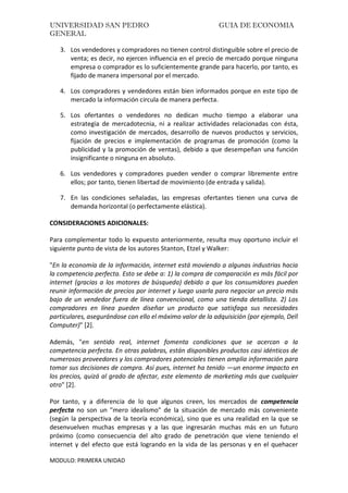 UNIVERSIDAD SAN PEDRO GUIA DE ECONOMIA
GENERAL
MODULO: PRIMERA UNIDAD
3. Los vendedores y compradores no tienen control distinguible sobre el precio de
venta; es decir, no ejercen influencia en el precio de mercado porque ninguna
empresa o comprador es lo suficientemente grande para hacerlo, por tanto, es
fijado de manera impersonal por el mercado.
4. Los compradores y vendedores están bien informados porque en este tipo de
mercado la información circula de manera perfecta.
5. Los ofertantes o vendedores no dedican mucho tiempo a elaborar una
estrategia de mercadotecnia, ni a realizar actividades relacionadas con ésta,
como investigación de mercados, desarrollo de nuevos productos y servicios,
fijación de precios e implementación de programas de promoción (como la
publicidad y la promoción de ventas), debido a que desempeñan una función
insignificante o ninguna en absoluto.
6. Los vendedores y compradores pueden vender o comprar libremente entre
ellos; por tanto, tienen libertad de movimiento (de entrada y salida).
7. En las condiciones señaladas, las empresas ofertantes tienen una curva de
demanda horizontal (o perfectamente elástica).
CONSIDERACIONES ADICIONALES:
Para complementar todo lo expuesto anteriormente, resulta muy oportuno incluir el
siguiente punto de vista de los autores Stanton, Etzel y Walker:
"En la economía de la información, internet está moviendo a algunas industrias hacia
la competencia perfecta. Esto se debe a: 1) la compra de comparación es más fácil por
internet (gracias a los motores de búsqueda) debido a que los consumidores pueden
reunir información de precios por internet y luego usarla para negociar un precio más
bajo de un vendedor fuera de línea convencional, como una tienda detallista. 2) Los
compradores en línea pueden diseñar un producto que satisfaga sus necesidades
particulares, asegurándose con ello el máximo valor de la adquisición (por ejemplo, Dell
Computer)" [2].
Además, "en sentido real, internet fomenta condiciones que se acercan a la
competencia perfecta. En otras palabras, están disponibles productos casi idénticos de
numerosos proveedores y los compradores potenciales tienen amplia información para
tomar sus decisiones de compra. Así pues, internet ha tenido —un enorme impacto en
los precios, quizá al grado de afectar, este elemento de marketing más que cualquier
otro" [2].
Por tanto, y a diferencia de lo que algunos creen, los mercados de competencia
perfecta no son un "mero idealismo" de la situación de mercado más conveniente
(según la perspectiva de la teoría económica), sino que es una realidad en la que se
desenvuelven muchas empresas y a las que ingresarán muchas más en un futuro
próximo (como consecuencia del alto grado de penetración que viene teniendo el
internet y del efecto que está logrando en la vida de las personas y en el quehacer
 