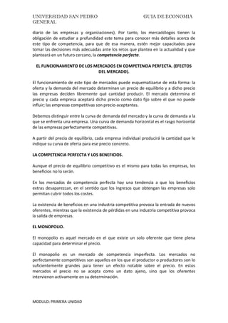 UNIVERSIDAD SAN PEDRO GUIA DE ECONOMIA
GENERAL
MODULO: PRIMERA UNIDAD
diario de las empresas y organizaciones). Por tanto, los mercadólogos tienen la
obligación de estudiar a profundidad este tema para conocer más detalles acerca de
este tipo de competencia, para que de esa manera, estén mejor capacitados para
tomar las decisiones más adecuadas ante los retos que plantea en la actualidad y que
planteará en un futuro cercano, la competencia perfecta.
EL FUNCIONAMIENTO DE LOS MERCADOS EN COMPETENCIA PERFECTA. (EFECTOS
DEL MERCADO).
El funcionamiento de este tipo de mercados puede esquematizarse de esta forma: la
oferta y la demanda del mercado determinan un precio de equilibrio y a dicho precio
las empresas deciden libremente qué cantidad producir. El mercado determina el
precio y cada empresa aceptará dicho precio como dato fijo sobre el que no puede
influir; las empresas competitivas son precio-aceptantes.
Debemos distinguir entre la curva de demanda del mercado y la curva de demanda a la
que se enfrenta una empresa. Una curva de demanda horizontal es el rasgo horizontal
de las empresas perfectamente competitivas.
A partir del precio de equilibrio, cada empresa individual producirá la cantidad que le
indique su curva de oferta para ese precio concreto.
LA COMPETENCIA PERFECTA Y LOS BENEFICIOS.
Aunque el precio de equilibrio competitivo es el mismo para todas las empresas, los
beneficios no lo serán.
En los mercados de competencia perfecta hay una tendencia a que los beneficios
extras desaparezcan, en el sentido que los ingresos que obtengan las empresas solo
permitan cubrir todos los costes.
La existencia de beneficios en una industria competitiva provoca la entrada de nuevos
oferentes, mientras que la existencia de pérdidas en una industria competitiva provoca
la salida de empresas.
EL MONOPOLIO.
El monopolio es aquel mercado en el que existe un solo oferente que tiene plena
capacidad para determinar el precio.
El monopolio es un mercado de competencia imperfecta. Los mercados no
perfectamente competitivos son aquellos en los que el productor o productores son lo
suficientemente grandes para tener un efecto notable sobre el precio. En estos
mercados el precio no se acepta como un dato ajeno, sino que los oferentes
intervienen activamente en su determinación.
 