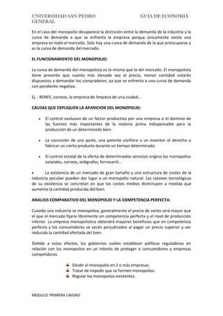UNIVERSIDAD SAN PEDRO GUIA DE ECONOMIA
GENERAL
MODULO: PRIMERA UNIDAD
En el caso del monopolio desaparece la distinción entre la demanda de la industria y la
curva de demanda a que se enfrenta la empresa porque únicamente existe una
empresa en todo el mercado. Solo hay una curva de demanda de la que preocuparse y
es la curva de demanda del mercado.
EL FUNCIONAMIENTO DEL MONOPOLIO:
La curva de demanda del monopolista es la misma que la del mercado. El monopolista
tiene presente que cuanto más elevado sea el precio, menor cantidad estarán
dispuestos a demandar los compradores, ya que se enfrenta a una curva de demanda
con pendiente negativa.
Ej. : RENFE, correos, la empresa de limpieza de una ciudad...
CAUSAS QUE EXPLIQUEN LA APARICION DEL MONOPOLIO:
 El control exclusivo de un factor productivo por una empresa o el dominio de
las fuentes más importantes de la materia prima indispensable para la
producción de un determinado bien.
 La concesión de una parte, una patente confiere a un inventor el derecho a
fabricar un cierto producto durante un tiempo determinado.
 El control estatal de la oferta de determinados servicios origina los monopolios
estatales, correos, telégrafos, ferrocarril...
 La existencia de un mercado de gran tamaño y una estructura de costes de la
industria peculiar pueden dar lugar a un monopolio natural. Las razones tecnológicas
de su existencia se concretan en que los costes medios disminuyen a medida que
aumenta la cantidad producida del bien.
ANALISIS COMPARATIVO DEL MONOPOLIO Y LA COMPETENCIA PERFECTA:
Cuando una industria se monopoliza, generalmente el precio de venta será mayor que
el que el mercado fijaría libremente en competencia perfecta y el nivel de producción
inferior. La empresa monopolística obtendrá mayores beneficios que en competencia
perfecta y los consumidores se verán perjudicados al pagar un precio superior y ver
reducida la cantidad ofertada del bien.
Debido a estos efectos, los gobiernos suelen establecer políticas reguladoras en
relación con los monopolios en un intento de proteger a consumidores y empresas
competidoras.
Dividir el monopolio en 2 o más empresas.
Tratar de impedir que se formen monopolios.
Regular los monopolios existentes.
 