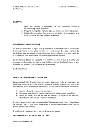 UNIVERSIDAD SAN PEDRO GUIA DE ECONOMIA
GENERAL
MODULO: PRIMERA UNIDAD
OBJETIVOS
1. Dejar que funcione el monopolio con una regulación mínima y
establecer regular los impuestos.
2. Obligar al monopolio a fijar un precio que elimine los beneficios extras.
3. Obligar al monopolio a fijar un precio que sitúe a la empresa en una
situación similar a la de competencia perfecta.
LOS MERCADOS OLIGOPOLISTICOS:
Un mercado olipolistico es aquel en el que existe un número reducido de vendedores
(oferentes) frente a una gran cantidad de compradores. El escaso número de
vendedores hace que puedan ejercer algún tipo de control sobre el precio, y que las
actuaciones de unos afecten a los restantes integrantes del mercado.
La característica básica del oligopolio es la interdependencia mutua, al existir pocas
empresas en el mercado, las reacciones y decisiones de una de ellas afectan y se ven
afectadas por acciones y decisiones de las participantes.
Ej. : Bancos filiales.
LA FIJACION DE PRECIOS EN EL OLIGOPOLIO:
Las empresas tratan de determinar sus precios basándose en las previsiones de su
función de demanda (en lo que esperan vender) y teniendo en cuenta las reacciones
de sus rivales, por lo que aparece implícita una alta dosis de incertidumbre. Soluciones:
tratar de adivinar las acciones de los rivales.
Ponerse de acuerdo sobre los precios y competir solo a base de publicidad.
Formar un cártel, esto es, en vez de competir, y repartirse el mercado,
actuando de hecho como si fuesen un monopolio.
El cártel mas conocido a nivel internacional es “ la Organización de Países Exportadores
de Petróleo” (OPEP). Los países integrantes se reúnen regularmente para fijar los
precios de venta del petróleo.
El problema de estos acuerdos es que tienden a ser inestables.
LA VIOLACIÓN DE LOS ACUERDOS DE UN CÁRTEL:
 