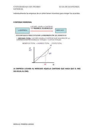 UNIVERSIDAD SAN PEDRO GUIA DE ECONOMIA
GENERAL
MODULO: PRIMERA UNIDAD
Individualmente las empresas de un cártel tienen incentivos para romper los acuerdos.
II ENFOQUE MARGINAL
LA EMPRESA LLEVARA AL MERCADO AQUELLA CANTIDAD QUE HAGA QUE EL IMG
SEA IGUAL AL CMG.
 