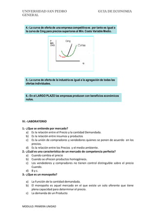 UNIVERSIDAD SAN PEDRO GUIA DE ECONOMIA
GENERAL
MODULO: PRIMERA UNIDAD
4.- La curva de oferta de una empresa competitivaes por tanto es igual a
la curva de Cmg para precios superiores al Min. Costo Variable Medio.
5.- La curva de oferta de la industria es igual a la agregación de todas las
ofertas individuales.
6.- En el LARGO PLAZO las empresas producen con beneficios económicos
nulos.
IV.- LABORATORIO
1.- ¿Que se entiende por mercado?
a) Es la relación entre el Precio y la cantidad Demandada.
b) Es la relación entre insumos y productos
c) Es la unión de compradores y vendedores quienes se ponen de acuerdo en los
precios.
d) Es la relación entre los Precios y el medio ambiente.
2.- ¿Cuál es una característica de un mercado de competencia perfecta?
a) Cuando cambia el precio
b) Cuando se ofrecen productos homogéneos.
c) Los vendedores y compradores no tienen control distinguible sobre el precio
Cuando.
d) B y c.
3.- ¿Que es un monopolio?
a) La Función de la cantidad demandada.
b) El monopolio es aquel mercado en el que existe un solo oferente que tiene
plena capacidad para determinar el precio.
c) La demanda de un Producto
 